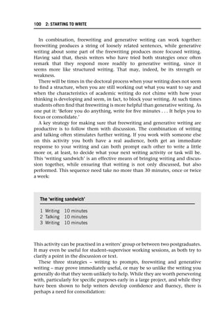 In combination, freewriting and generative writing can work together:
freewriting produces a string of loosely related sentences, while generative
writing about some part of the freewriting produces more focused writing.
Having said that, thesis writers who have tried both strategies once often
remark that they respond more readily to generative writing, since it
seems more like structured writing. That may, indeed, be its strength or
weakness.
There will be times in the doctoral process when your writing does not seem
to find a structure, when you are still working out what you want to say and
when the characteristics of academic writing do not chime with how your
thinking is developing and seem, in fact, to block your writing. At such times
students often find that freewriting is more helpful than generative writing. As
one put it: ‘Before you do anything, write for five minutes . . . It helps you to
focus or consolidate.’
A key strategy for making sure that freewriting and generative writing are
productive is to follow them with discussion. The combination of writing
and talking often stimulates further writing. If you work with someone else
on this activity you both have a real audience, both get an immediate
response to your writing and can both prompt each other to write a little
more or, at least, to decide what your next writing activity or task will be.
This ‘writing sandwich’ is an effective means of bringing writing and discus-
sion together, while ensuring that writing is not only discussed, but also
performed. This sequence need take no more than 30 minutes, once or twice
a week:
This activity can be practised in a writers’ group or between two postgraduates.
It may even be useful for student–supervisor working sessions, as both try to
clarify a point in the discussion or text.
These three strategies – writing to prompts, freewriting and generative
writing – may prove immediately useful, or may be so unlike the writing you
generally do that they seem unlikely to help. While they are worth persevering
with, particularly for specific purposes early in a large project, and while they
have been shown to help writers develop confidence and fluency, there is
perhaps a need for consolidation:
The ‘writing sandwich’
1 Writing 10 minutes
2 Talking 10 minutes
3 Writing 10 minutes
100 2: STARTING TO WRITE
 