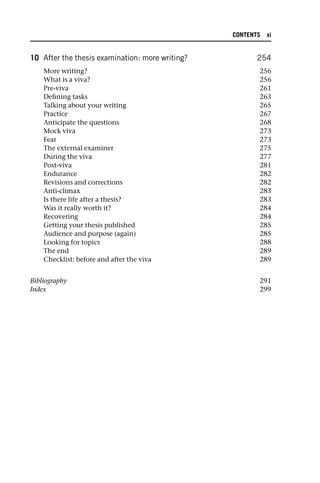 10 After the thesis examination: more writing? 254
More writing? 256
What is a viva? 256
Pre-viva 261
Defining tasks 263
Talking about your writing 265
Practice 267
Anticipate the questions 268
Mock viva 273
Fear 273
The external examiner 275
During the viva 277
Post-viva 281
Endurance 282
Revisions and corrections 282
Anti-climax 283
Is there life after a thesis? 283
Was it really worth it? 284
Recovering 284
Getting your thesis published 285
Audience and purpose (again) 285
Looking for topics 288
The end 289
Checklist: before and after the viva 289
Bibliography 291
Index 299
CONTENTS xi
 