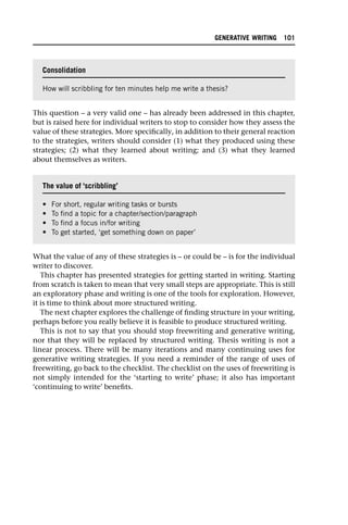This question – a very valid one – has already been addressed in this chapter,
but is raised here for individual writers to stop to consider how they assess the
value of these strategies. More specifically, in addition to their general reaction
to the strategies, writers should consider (1) what they produced using these
strategies; (2) what they learned about writing; and (3) what they learned
about themselves as writers.
What the value of any of these strategies is – or could be – is for the individual
writer to discover.
This chapter has presented strategies for getting started in writing. Starting
from scratch is taken to mean that very small steps are appropriate. This is still
an exploratory phase and writing is one of the tools for exploration. However,
it is time to think about more structured writing.
The next chapter explores the challenge of finding structure in your writing,
perhaps before you really believe it is feasible to produce structured writing.
This is not to say that you should stop freewriting and generative writing,
nor that they will be replaced by structured writing. Thesis writing is not a
linear process. There will be many iterations and many continuing uses for
generative writing strategies. If you need a reminder of the range of uses of
freewriting, go back to the checklist. The checklist on the uses of freewriting is
not simply intended for the ‘starting to write’ phase; it also has important
‘continuing to write’ benefits.
Consolidation
How will scribbling for ten minutes help me write a thesis?
The value of ‘scribbling’
• For short, regular writing tasks or bursts
• To find a topic for a chapter/section/paragraph
• To find a focus in/for writing
• To get started, ‘get something down on paper’
GENERATIVE WRITING 101
 