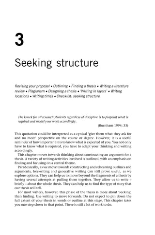 3
Seeking structure
Revising your proposal • Outlining • Finding a thesis • Writing a literature
review • Plagiarism • Designing a thesis • ‘Writing in layers’ • Writing
locations • Writing times • Checklist: seeking structure
The knack for all research students regardless of discipline is to pinpoint what is
required and model your work accordingly.
(Burnham 1994: 33)
This quotation could be interpreted as a cynical ‘give them what they ask for
and no more’ perspective on the course or degree. However, it is a useful
reminder of how important it is to know what is expected of you. You not only
have to know what is required, you have to adapt your thinking and writing
accordingly.
This chapter moves towards thinking about constructing an argument for a
thesis. A variety of writing activities involved is outlined, with an emphasis on
finding and focusing on a central theme.
Paradoxically, as we move towards constructing and rehearsing outlines and
arguments, freewriting and generative writing can still prove useful, as we
explore options. They can help us to move beyond the fragments of a thesis by
having several attempts at pulling them together. They allow us to write –
briefly – about the whole thesis. They can help us to find the type of story that
our thesis will tell.
For most writers, however, this phase of the thesis is more about ‘seeking’
than finding. Use writing to move forwards. Do not expect to pin down the
full extent of your thesis in words or outline at this stage. This chapter takes
you one step closer to that point. There is still a lot of work to do.
 