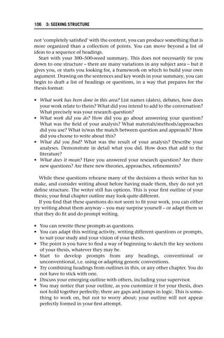 not ‘completely satisfied’ with the content, you can produce something that is
more organized than a collection of points. You can move beyond a list of
ideas to a sequence of headings.
Start with your 300–500-word summary. This does not necessarily tie you
down to one structure – there are many variations in any subject area – but it
gives you, or starts you looking for, a framework on which to build your own
argument. Drawing on the sentences and key words in your summary, you can
begin to draft a list of headings or questions, in a way that prepares for the
thesis format:
• What work has been done in this area? List names (dates), debates, how does
your work relate to theirs? What did you intend to add to the conversation?
What precisely was your research question?
• What work did you do? How did you go about answering your question?
What was the field of your analysis? What materials/methods/approaches
did you use? What is/was the match between question and approach? How
did you choose to write about this?
• What did you find? What was the result of your analysis? Describe your
analyses. Demonstrate in detail what you did. How does that add to the
literature?
• What does it mean? Have you answered your research question? Are there
new questions? Are there new theories, approaches, refinements?
While these questions rehearse many of the decisions a thesis writer has to
make, and consider writing about before having made them, they do not yet
define structure. The writer still has options. This is your first outline of your
thesis; your final chapter outline may look quite different.
If you find that these questions do not seem to fit your work, you can either
try writing about them anyway – you may surprise yourself – or adapt them so
that they do fit and do prompt writing.
• You can rewrite these prompts as questions.
• You can adapt this writing activity, writing different questions or prompts,
to suit your study and your vision of your thesis.
• The point is you have to find a way of beginning to sketch the key sections
of your thesis, whatever they may be.
• Start to develop prompts from any headings, conventional or
unconventional, i.e. using or adapting generic conventions.
• Try combining headings from outlines in this, or any other chapter. You do
not have to stick with one.
• Discuss your emerging outline with others, including your supervisor.
• You may notice that your outline, as you customize it for your thesis, does
not hold together perfectly; there are gaps and jumps in logic. This is some-
thing to work on, but not to worry about; your outline will not appear
perfectly formed in your first attempt.
106 3: SEEKING STRUCTURE
 