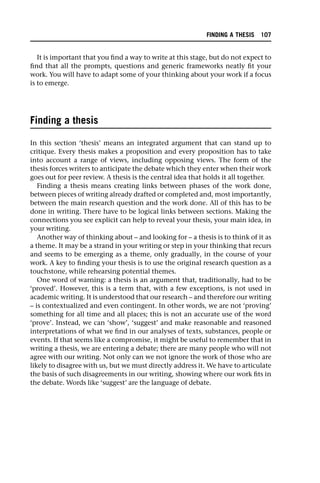 It is important that you find a way to write at this stage, but do not expect to
find that all the prompts, questions and generic frameworks neatly fit your
work. You will have to adapt some of your thinking about your work if a focus
is to emerge.
Finding a thesis
In this section ‘thesis’ means an integrated argument that can stand up to
critique. Every thesis makes a proposition and every proposition has to take
into account a range of views, including opposing views. The form of the
thesis forces writers to anticipate the debate which they enter when their work
goes out for peer review. A thesis is the central idea that holds it all together.
Finding a thesis means creating links between phases of the work done,
between pieces of writing already drafted or completed and, most importantly,
between the main research question and the work done. All of this has to be
done in writing. There have to be logical links between sections. Making the
connections you see explicit can help to reveal your thesis, your main idea, in
your writing.
Another way of thinking about – and looking for – a thesis is to think of it as
a theme. It may be a strand in your writing or step in your thinking that recurs
and seems to be emerging as a theme, only gradually, in the course of your
work. A key to finding your thesis is to use the original research question as a
touchstone, while rehearsing potential themes.
One word of warning: a thesis is an argument that, traditionally, had to be
‘proved’. However, this is a term that, with a few exceptions, is not used in
academic writing. It is understood that our research – and therefore our writing
– is contextualized and even contingent. In other words, we are not ‘proving’
something for all time and all places; this is not an accurate use of the word
‘prove’. Instead, we can ‘show’, ‘suggest’ and make reasonable and reasoned
interpretations of what we find in our analyses of texts, substances, people or
events. If that seems like a compromise, it might be useful to remember that in
writing a thesis, we are entering a debate; there are many people who will not
agree with our writing. Not only can we not ignore the work of those who are
likely to disagree with us, but we must directly address it. We have to articulate
the basis of such disagreements in our writing, showing where our work fits in
the debate. Words like ‘suggest’ are the language of debate.
FINDING A THESIS 107
 