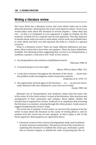 Writing a literature review
Not every thesis has a literature review, but every thesis writer has to write
about the literature, showing how his or her work relates to others’. Even if you
would rather write about the literature in several chapters – rather than just
one – so that it is integrated in your argument, it might be helpful, for the
moment, to think of it as a separate unit in your argument. This may help you
to decide whose work you want to write about, whose work you probably have
to write about and how you will represent the field as a whole in a general
overview.
What is a literature review? There are many different definitions and pur-
poses. Most reviews have more than one purpose. There are many definitions
available, the following writers suggesting that a review is an interpretation, a
synthesis, a project, a task and a new ‘look’ at new sources:
• An interpretation and synthesis of published research.
(Merriam 1988: 6)
• A research project in its own right.
(Bruce 1994 on Brent 1986: 137)
• A task that continues throughout the duration of the thesis . . . shows how
the problem under investigation relates to previous research.
(Anderson et al. 1970: 17)
• [An opportunity to] look again at the literature . . . in . . . an area not neces-
sarily identical with, but collateral to, your own area of study.
(Leedy 1989: 66)
Merriam’s use of ‘interpretation’ and ‘synthesis’ makes clear the active role
of the writer; it is the thesis writers’ version of the literature, their selection and
arrangement of their summaries and critiques. Brent rightly clarifies the
research that is required for a review. Anderson et al. emphasize that reviewing
the literature is a constant, running through the whole project. Leedy seems to
suggest broadening the review’s scope.
The review has a ‘purpose’ in two senses: on one level the purpose is for the
writer to learn about the literature in the course of writing about it, and on
another level the review has its own ‘purpose’ in that it plays a role in the
thesis argument. Both purposes are captured by Bruce:
• Literature reviews in the context of postgraduate study may be defined
in terms of process and product. The process involves the researcher in
exploring the literature to establish the status quo, formulate a prob-
lem or research enquiry, to defend the value of pursuing the line of
108 3: SEEKING STRUCTURE
 
