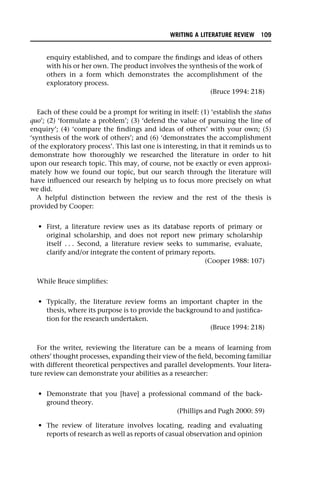 enquiry established, and to compare the findings and ideas of others
with his or her own. The product involves the synthesis of the work of
others in a form which demonstrates the accomplishment of the
exploratory process.
(Bruce 1994: 218)
Each of these could be a prompt for writing in itself: (1) ‘establish the status
quo’; (2) ‘formulate a problem’; (3) ‘defend the value of pursuing the line of
enquiry’; (4) ‘compare the findings and ideas of others’ with your own; (5)
‘synthesis of the work of others’; and (6) ‘demonstrates the accomplishment
of the exploratory process’. This last one is interesting, in that it reminds us to
demonstrate how thoroughly we researched the literature in order to hit
upon our research topic. This may, of course, not be exactly or even approxi-
mately how we found our topic, but our search through the literature will
have influenced our research by helping us to focus more precisely on what
we did.
A helpful distinction between the review and the rest of the thesis is
provided by Cooper:
• First, a literature review uses as its database reports of primary or
original scholarship, and does not report new primary scholarship
itself . . . Second, a literature review seeks to summarise, evaluate,
clarify and/or integrate the content of primary reports.
(Cooper 1988: 107)
While Bruce simplifies:
• Typically, the literature review forms an important chapter in the
thesis, where its purpose is to provide the background to and justifica-
tion for the research undertaken.
(Bruce 1994: 218)
For the writer, reviewing the literature can be a means of learning from
others’ thought processes, expanding their view of the field, becoming familiar
with different theoretical perspectives and parallel developments. Your litera-
ture review can demonstrate your abilities as a researcher:
• Demonstrate that you [have] a professional command of the back-
ground theory.
(Phillips and Pugh 2000: 59)
• The review of literature involves locating, reading and evaluating
reports of research as well as reports of casual observation and opinion
WRITING A LITERATURE REVIEW 109
 