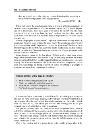 that are related to . . . the planned project. It is aimed at obtaining a
detailed knowledge of the topic being studied.
(Borg and Gall 1989: 114)
This is just one of the structures you have to create in a thesis: an account of
the work that has gone before. Who has worked in your area? Who thinks your
subject is important? How does your work relate to theirs? The rhetorical
purpose of this section is to show the ‘gap’, to show that there is a need for
your work. Your research will take the field or topic forward in some minor
or major way.
What is the purpose of your review? To give an overview of the ‘big issues’ in
your field? To select some of these for your study? To summarize others’ work?
To evaluate others’ work? To provide a context for your work? The last of these
probably applies to most theses; everyone has to create some kind of context
in their introduction. You may choose more than one of these purposes, to be
written in several sections?
Many students – even in the first phase of thesis work – have more know-
ledge of the literature than they realize. They are so acutely aware of what they
have not yet read that they tend to forget that they have read copious amounts
already. Yes, there is a mountain of information out there, but you can realize
your own knowledge by doing a few short bursts of writing to prompts or
questions, or freewriting or generative writing.
This activity has a number of potential benefits: it can help you recognize
that you do have knowledge already, and you begin to define what that is. It
can help you identify gaps in your knowledge and you can then select which
ones you need to fill, and which you do not. The writing also makes you
connect your work with that of other researchers.
The specific prompts used also keep the focus at the general level, particu-
larly if the writing activity is continuous and short (15 minutes maximum). If
these prompts do not seem appropriate – if they do not work to prompt you to
write – then you can change them to suit. Some writers find questions much
more effective for prompting their writing than the half-formed sentence; for
others the reverse is true.
Who is this writing for? It is not designed to be read by anyone else. If the
Prompts for initial writing about the literature
• What do I know about my research topic?
• What I am looking for in the literature is . . .
• What are the schools of thought in the literature?
• The ‘great debates’ in my area are . . .
110 3: SEEKING STRUCTURE
 