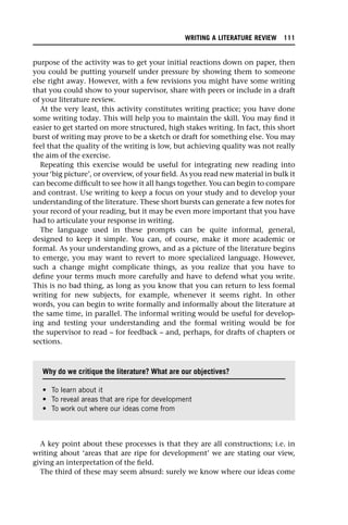 purpose of the activity was to get your initial reactions down on paper, then
you could be putting yourself under pressure by showing them to someone
else right away. However, with a few revisions you might have some writing
that you could show to your supervisor, share with peers or include in a draft
of your literature review.
At the very least, this activity constitutes writing practice; you have done
some writing today. This will help you to maintain the skill. You may find it
easier to get started on more structured, high stakes writing. In fact, this short
burst of writing may prove to be a sketch or draft for something else. You may
feel that the quality of the writing is low, but achieving quality was not really
the aim of the exercise.
Repeating this exercise would be useful for integrating new reading into
your ‘big picture’, or overview, of your field. As you read new material in bulk it
can become difficult to see how it all hangs together. You can begin to compare
and contrast. Use writing to keep a focus on your study and to develop your
understanding of the literature. These short bursts can generate a few notes for
your record of your reading, but it may be even more important that you have
had to articulate your response in writing.
The language used in these prompts can be quite informal, general,
designed to keep it simple. You can, of course, make it more academic or
formal. As your understanding grows, and as a picture of the literature begins
to emerge, you may want to revert to more specialized language. However,
such a change might complicate things, as you realize that you have to
define your terms much more carefully and have to defend what you write.
This is no bad thing, as long as you know that you can return to less formal
writing for new subjects, for example, whenever it seems right. In other
words, you can begin to write formally and informally about the literature at
the same time, in parallel. The informal writing would be useful for develop-
ing and testing your understanding and the formal writing would be for
the supervisor to read – for feedback – and, perhaps, for drafts of chapters or
sections.
A key point about these processes is that they are all constructions; i.e. in
writing about ‘areas that are ripe for development’ we are stating our view,
giving an interpretation of the field.
The third of these may seem absurd: surely we know where our ideas come
Why do we critique the literature? What are our objectives?
• To learn about it
• To reveal areas that are ripe for development
• To work out where our ideas come from
WRITING A LITERATURE REVIEW 111
 