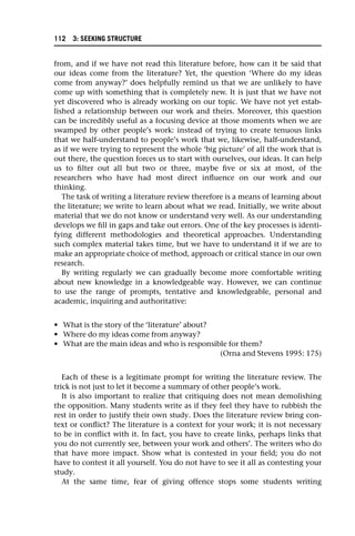 from, and if we have not read this literature before, how can it be said that
our ideas come from the literature? Yet, the question ‘Where do my ideas
come from anyway?’ does helpfully remind us that we are unlikely to have
come up with something that is completely new. It is just that we have not
yet discovered who is already working on our topic. We have not yet estab-
lished a relationship between our work and theirs. Moreover, this question
can be incredibly useful as a focusing device at those moments when we are
swamped by other people’s work: instead of trying to create tenuous links
that we half-understand to people’s work that we, likewise, half-understand,
as if we were trying to represent the whole ‘big picture’ of all the work that is
out there, the question forces us to start with ourselves, our ideas. It can help
us to filter out all but two or three, maybe five or six at most, of the
researchers who have had most direct influence on our work and our
thinking.
The task of writing a literature review therefore is a means of learning about
the literature; we write to learn about what we read. Initially, we write about
material that we do not know or understand very well. As our understanding
develops we fill in gaps and take out errors. One of the key processes is identi-
fying different methodologies and theoretical approaches. Understanding
such complex material takes time, but we have to understand it if we are to
make an appropriate choice of method, approach or critical stance in our own
research.
By writing regularly we can gradually become more comfortable writing
about new knowledge in a knowledgeable way. However, we can continue
to use the range of prompts, tentative and knowledgeable, personal and
academic, inquiring and authoritative:
• What is the story of the ‘literature’ about?
• Where do my ideas come from anyway?
• What are the main ideas and who is responsible for them?
(Orna and Stevens 1995: 175)
Each of these is a legitimate prompt for writing the literature review. The
trick is not just to let it become a summary of other people’s work.
It is also important to realize that critiquing does not mean demolishing
the opposition. Many students write as if they feel they have to rubbish the
rest in order to justify their own study. Does the literature review bring con-
text or conflict? The literature is a context for your work; it is not necessary
to be in conflict with it. In fact, you have to create links, perhaps links that
you do not currently see, between your work and others’. The writers who do
that have more impact. Show what is contested in your field; you do not
have to contest it all yourself. You do not have to see it all as contesting your
study.
At the same time, fear of giving offence stops some students writing
112 3: SEEKING STRUCTURE
 