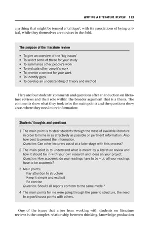 anything that might be termed a ‘critique’, with its associations of being crit-
ical, while they themselves are novices in the field.
Here are four students’ comments and questions after an induction on litera-
ture reviews and their role within the broader argument that is a thesis. The
comments show what they took to be the main points and the questions show
areas where they need more information:
One of the issues that arises from working with students on literature
reviews is the complex relationship between thinking, knowledge production
The purpose of the literature review
• To give an overview of the ‘big issues’
• To select some of these for your study
• To summarize other people’s work
• To evaluate other people’s work
• To provide a context for your work
• To identify gaps
• To develop an understanding of theory and method
Students’ thoughts and questions
1 The main point is to steer students through the mass of available literature
in order to home in as effectively as possible on pertinent information. Also
how best to present the information.
Question: Can other lecturers assist at a later stage with this process?
2 The main point is to understand what is meant by a literature review and
how it should tie in with your own research and ideas on your project.
Question: How academic do your readings have to be – do all your readings
have to be academic?
3 Main points:
Pay attention to structure
Keep it simple and explicit
Be concise
Question: Should all reports conform to the same model?
4 The main points for me were going through the generic structure, the need
to argue/discuss points with others.
WRITING A LITERATURE REVIEW 113
 