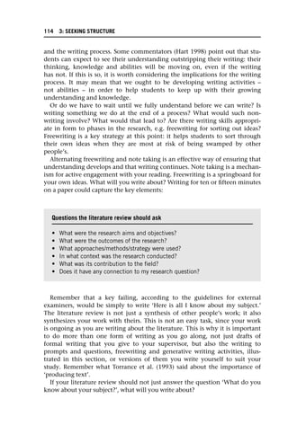 and the writing process. Some commentators (Hart 1998) point out that stu-
dents can expect to see their understanding outstripping their writing: their
thinking, knowledge and abilities will be moving on, even if the writing
has not. If this is so, it is worth considering the implications for the writing
process. It may mean that we ought to be developing writing activities –
not abilities – in order to help students to keep up with their growing
understanding and knowledge.
Or do we have to wait until we fully understand before we can write? Is
writing something we do at the end of a process? What would such non-
writing involve? What would that lead to? Are there writing skills appropri-
ate in form to phases in the research, e.g. freewriting for sorting out ideas?
Freewriting is a key strategy at this point: it helps students to sort through
their own ideas when they are most at risk of being swamped by other
people’s.
Alternating freewriting and note taking is an effective way of ensuring that
understanding develops and that writing continues. Note taking is a mechan-
ism for active engagement with your reading. Freewriting is a springboard for
your own ideas. What will you write about? Writing for ten or fifteen minutes
on a paper could capture the key elements:
Remember that a key failing, according to the guidelines for external
examiners, would be simply to write ‘Here is all I know about my subject.’
The literature review is not just a synthesis of other people’s work; it also
synthesizes your work with theirs. This is not an easy task, since your work
is ongoing as you are writing about the literature. This is why it is important
to do more than one form of writing as you go along, not just drafts of
formal writing that you give to your supervisor, but also the writing to
prompts and questions, freewriting and generative writing activities, illus-
trated in this section, or versions of them you write yourself to suit your
study. Remember what Torrance et al. (1993) said about the importance of
‘producing text’.
If your literature review should not just answer the question ‘What do you
know about your subject?’, what will you write about?
Questions the literature review should ask
• What were the research aims and objectives?
• What were the outcomes of the research?
• What approaches/methods/strategy were used?
• In what context was the research conducted?
• What was its contribution to the field?
• Does it have any connection to my research question?
114 3: SEEKING STRUCTURE
 
