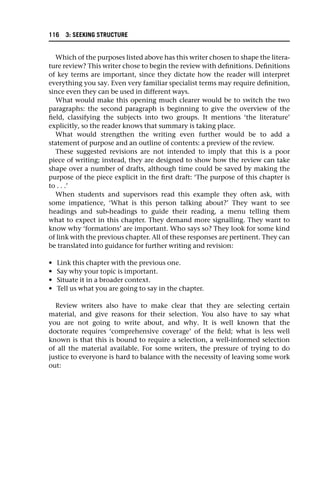 Which of the purposes listed above has this writer chosen to shape the litera-
ture review? This writer chose to begin the review with definitions. Definitions
of key terms are important, since they dictate how the reader will interpret
everything you say. Even very familiar specialist terms may require definition,
since even they can be used in different ways.
What would make this opening much clearer would be to switch the two
paragraphs: the second paragraph is beginning to give the overview of the
field, classifying the subjects into two groups. It mentions ‘the literature’
explicitly, so the reader knows that summary is taking place.
What would strengthen the writing even further would be to add a
statement of purpose and an outline of contents: a preview of the review.
These suggested revisions are not intended to imply that this is a poor
piece of writing; instead, they are designed to show how the review can take
shape over a number of drafts, although time could be saved by making the
purpose of the piece explicit in the first draft: ‘The purpose of this chapter is
to . . .’
When students and supervisors read this example they often ask, with
some impatience, ‘What is this person talking about?’ They want to see
headings and sub-headings to guide their reading, a menu telling them
what to expect in this chapter. They demand more signalling. They want to
know why ‘formations’ are important. Who says so? They look for some kind
of link with the previous chapter. All of these responses are pertinent. They can
be translated into guidance for further writing and revision:
• Link this chapter with the previous one.
• Say why your topic is important.
• Situate it in a broader context.
• Tell us what you are going to say in the chapter.
Review writers also have to make clear that they are selecting certain
material, and give reasons for their selection. You also have to say what
you are not going to write about, and why. It is well known that the
doctorate requires ‘comprehensive coverage’ of the field; what is less well
known is that this is bound to require a selection, a well-informed selection
of all the material available. For some writers, the pressure of trying to do
justice to everyone is hard to balance with the necessity of leaving some work
out:
116 3: SEEKING STRUCTURE
 