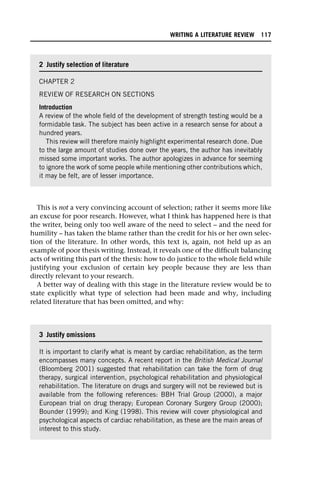 This is not a very convincing account of selection; rather it seems more like
an excuse for poor research. However, what I think has happened here is that
the writer, being only too well aware of the need to select – and the need for
humility – has taken the blame rather than the credit for his or her own selec-
tion of the literature. In other words, this text is, again, not held up as an
example of poor thesis writing. Instead, it reveals one of the difficult balancing
acts of writing this part of the thesis: how to do justice to the whole field while
justifying your exclusion of certain key people because they are less than
directly relevant to your research.
A better way of dealing with this stage in the literature review would be to
state explicitly what type of selection had been made and why, including
related literature that has been omitted, and why:
2 Justify selection of literature
CHAPTER 2
REVIEW OF RESEARCH ON SECTIONS
Introduction
A review of the whole field of the development of strength testing would be a
formidable task. The subject has been active in a research sense for about a
hundred years.
This review will therefore mainly highlight experimental research done. Due
to the large amount of studies done over the years, the author has inevitably
missed some important works. The author apologizes in advance for seeming
to ignore the work of some people while mentioning other contributions which,
it may be felt, are of lesser importance.
3 Justify omissions
It is important to clarify what is meant by cardiac rehabilitation, as the term
encompasses many concepts. A recent report in the British Medical Journal
(Bloomberg 2001) suggested that rehabilitation can take the form of drug
therapy, surgical intervention, psychological rehabilitation and physiological
rehabilitation. The literature on drugs and surgery will not be reviewed but is
available from the following references: BBH Trial Group (2000), a major
European trial on drug therapy; European Coronary Surgery Group (2000);
Bounder (1999); and King (1998). This review will cover physiological and
psychological aspects of cardiac rehabilitation, as these are the main areas of
interest to this study.
WRITING A LITERATURE REVIEW 117
 