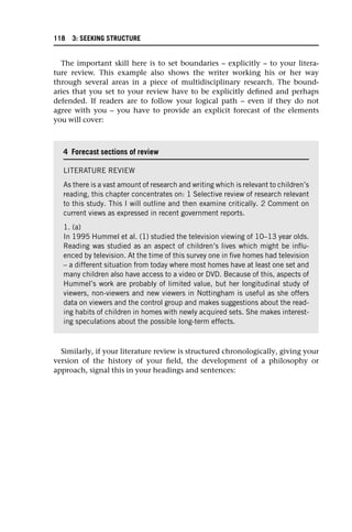 The important skill here is to set boundaries – explicitly – to your litera-
ture review. This example also shows the writer working his or her way
through several areas in a piece of multidisciplinary research. The bound-
aries that you set to your review have to be explicitly defined and perhaps
defended. If readers are to follow your logical path – even if they do not
agree with you – you have to provide an explicit forecast of the elements
you will cover:
Similarly, if your literature review is structured chronologically, giving your
version of the history of your field, the development of a philosophy or
approach, signal this in your headings and sentences:
4 Forecast sections of review
LITERATURE REVIEW
As there is a vast amount of research and writing which is relevant to children’s
reading, this chapter concentrates on: 1 Selective review of research relevant
to this study. This I will outline and then examine critically. 2 Comment on
current views as expressed in recent government reports.
1. (a)
In 1995 Hummel et al. (1) studied the television viewing of 10–13 year olds.
Reading was studied as an aspect of children’s lives which might be influ-
enced by television. At the time of this survey one in five homes had television
– a different situation from today where most homes have at least one set and
many children also have access to a video or DVD. Because of this, aspects of
Hummel’s work are probably of limited value, but her longitudinal study of
viewers, non-viewers and new viewers in Nottingham is useful as she offers
data on viewers and the control group and makes suggestions about the read-
ing habits of children in homes with newly acquired sets. She makes interest-
ing speculations about the possible long-term effects.
118 3: SEEKING STRUCTURE
 