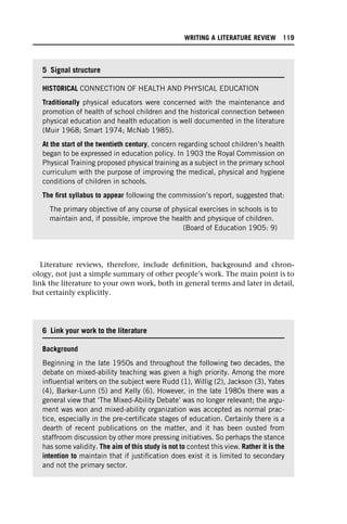 Literature reviews, therefore, include definition, background and chron-
ology, not just a simple summary of other people’s work. The main point is to
link the literature to your own work, both in general terms and later in detail,
but certainly explicitly.
5 Signal structure
HISTORICAL CONNECTION OF HEALTH AND PHYSICAL EDUCATION
Traditionally physical educators were concerned with the maintenance and
promotion of health of school children and the historical connection between
physical education and health education is well documented in the literature
(Muir 1968; Smart 1974; McNab 1985).
At the start of the twentieth century, concern regarding school children’s health
began to be expressed in education policy. In 1903 the Royal Commission on
Physical Training proposed physical training as a subject in the primary school
curriculum with the purpose of improving the medical, physical and hygiene
conditions of children in schools.
The first syllabus to appear following the commission’s report, suggested that:
The primary objective of any course of physical exercises in schools is to
maintain and, if possible, improve the health and physique of children.
(Board of Education 1905: 9)
6 Link your work to the literature
Background
Beginning in the late 1950s and throughout the following two decades, the
debate on mixed-ability teaching was given a high priority. Among the more
influential writers on the subject were Rudd (1), Willig (2), Jackson (3), Yates
(4), Barker-Lunn (5) and Kelly (6). However, in the late 1980s there was a
general view that ‘The Mixed-Ability Debate’ was no longer relevant; the argu-
ment was won and mixed-ability organization was accepted as normal prac-
tice, especially in the pre-certificate stages of education. Certainly there is a
dearth of recent publications on the matter, and it has been ousted from
staffroom discussion by other more pressing initiatives. So perhaps the stance
has some validity. The aim of this study is not to contest this view. Rather it is the
intention to maintain that if justification does exist it is limited to secondary
and not the primary sector.
WRITING A LITERATURE REVIEW 119
 