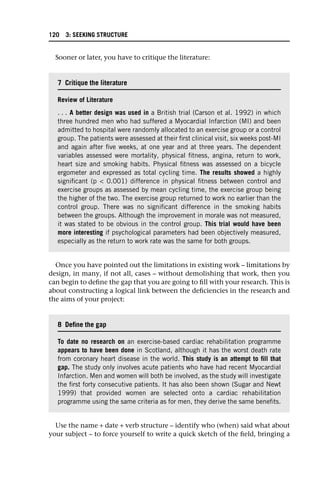 Sooner or later, you have to critique the literature:
Once you have pointed out the limitations in existing work – limitations by
design, in many, if not all, cases – without demolishing that work, then you
can begin to define the gap that you are going to fill with your research. This is
about constructing a logical link between the deficiencies in the research and
the aims of your project:
Use the name + date + verb structure – identify who (when) said what about
your subject – to force yourself to write a quick sketch of the field, bringing a
7 Critique the literature
Review of Literature
. . . A better design was used in a British trial (Carson et al. 1992) in which
three hundred men who had suffered a Myocardial Infarction (MI) and been
admitted to hospital were randomly allocated to an exercise group or a control
group. The patients were assessed at their first clinical visit, six weeks post-MI
and again after five weeks, at one year and at three years. The dependent
variables assessed were mortality, physical fitness, angina, return to work,
heart size and smoking habits. Physical fitness was assessed on a bicycle
ergometer and expressed as total cycling time. The results showed a highly
significant (p < 0.001) difference in physical fitness between control and
exercise groups as assessed by mean cycling time, the exercise group being
the higher of the two. The exercise group returned to work no earlier than the
control group. There was no significant difference in the smoking habits
between the groups. Although the improvement in morale was not measured,
it was stated to be obvious in the control group. This trial would have been
more interesting if psychological parameters had been objectively measured,
especially as the return to work rate was the same for both groups.
8 Define the gap
To date no research on an exercise-based cardiac rehabilitation programme
appears to have been done in Scotland, although it has the worst death rate
from coronary heart disease in the world. This study is an attempt to fill that
gap. The study only involves acute patients who have had recent Myocardial
Infarction. Men and women will both be involved, as the study will investigate
the first forty consecutive patients. It has also been shown (Sugar and Newt
1999) that provided women are selected onto a cardiac rehabilitation
programme using the same criteria as for men, they derive the same benefits.
120 3: SEEKING STRUCTURE
 