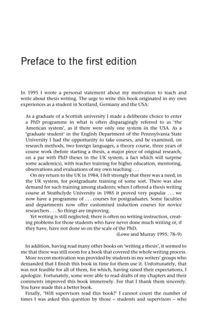 Preface to the first edition
In 1995 I wrote a personal statement about my motivation to teach and
write about thesis writing. The urge to write this book originated in my own
experiences as a student in Scotland, Germany and the USA:
As a graduate of a Scottish university I made a deliberate choice to enter
a PhD programme in what is often disparagingly referred to as ‘the
American system’, as if there were only one system in the USA. As a
‘graduate student’ in the English Department of the Pennsylvania State
University I had the opportunity to take courses, and be examined, on
research methods, two foreign languages, a theory course, three years of
course work (before starting a thesis, a major piece of original research,
on a par with PhD theses in the UK system, a fact which will surprise
some academics), with teacher training for higher education, mentoring,
observations and evaluations of my own teaching . . .
On my return to the UK in 1984, I felt strongly that there was a need, in
the UK system, for postgraduate training of some sort. There was also
demand for such training among students; when I offered a thesis writing
course at Strathclyde University in 1985 it proved very popular . . . we
now have a programme of . . . courses for postgraduates. Some faculties
and departments now offer customised induction courses for novice
researchers . . . So things are improving.
Yet writing is still neglected; there is often no writing instruction, creat-
ing problems for those students who have never done much writing or, if
they have, have not done so on the scale of the PhD.
(Lowe and Murray 1995: 78–9)
In addition, having read many other books on ‘writing a thesis’, it seemed to
me that there was still room for a book that covered the whole writing process.
More recent motivation was provided by students in my writers’ groups who
demanded that I finish this book in time for them use it. Unfortunately, that
was not feasible for all of them, for which, having raised their expectations, I
apologize. Fortunately, some were able to read drafts of my chapters and their
comments improved this book immensely. For that I thank them sincerely.
You have made this a better book.
Finally, ‘Will supervisors read this book?’ I cannot count the number of
times I was asked this question by those – students and supervisors – who
 