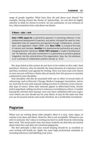 range of people together. What have they all said about your theme? For
example, having chosen the theme of ‘partnership’, we can then be highly
selective in what we choose to review: we can summarize, in one sentence or
less, what researchers have said about our theme:
The steps listed in this section do not have to be written in this order. Start
anywhere. However, they do identify the main elements of a literature review
and thus constitute your agenda for writing. Once you have read a few theses
in your area you will have a better idea of exactly how this process is currently
conducted in your discipline.
Your discipline will also be associated with one or other of several styles of
referencing, such as Harvard, Chicago, Modern Languages Association, and so
on. Each has its own style manual, telling you how to reference every conceiv-
able type of source. Some style manuals appear in abbreviated form, shorter
and in paperback, telling you how to reference everything in a thesis. Consider
buying the relevant style manual, once you have confirmed with your super-
visor which one you should use for your thesis. It may be the same one that
you use for journal articles and could, therefore, be a worthwhile investment.
Plagiarism
When you are writing about other people’s ideas it is easy, some argue, to
confuse your ideas and theirs. However, this is not acceptable. Whenever you
refer to someone else’s ideas or writing you have to credit them by referencing
their work. This seems quite clear, but many students say that they are unclear
about what does and does not constitute plagiarism.
The first principle is that your record keeping should be as excellent as
your writing will finally be. Apply the same high professional standards in
recording references and labelling your notes.
9 Name +
+ date +
+ verb
Dawn (1999) argues for a partnership approach in promoting reflection in the
professional development of teachers, and earlier indicated the need for inter-
dependent roles for researchers and teachers through ‘collaboration, consult-
ation, and negotiation’ (Dawn 1999: 133). Blue (1999), in a study of the roles
of mentors and mentees, identifies this developmental partnership as a way of
changing lecturers’ behaviour. Elliott (1991) proposes a ‘model of professional-
ism’ for teachers, with early involvement in a partnership to provide a gradual
integration into the cultural ethos of the organization: here, too, the emphasis
is on ‘a process of collaborative problem solving’ (p. 312).
PLAGIARISM 121
 