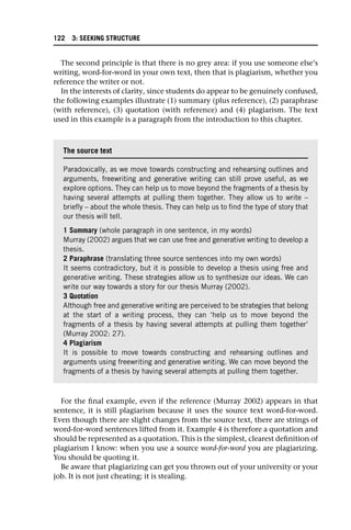 The second principle is that there is no grey area: if you use someone else’s
writing, word-for-word in your own text, then that is plagiarism, whether you
reference the writer or not.
In the interests of clarity, since students do appear to be genuinely confused,
the following examples illustrate (1) summary (plus reference), (2) paraphrase
(with reference), (3) quotation (with reference) and (4) plagiarism. The text
used in this example is a paragraph from the introduction to this chapter.
For the final example, even if the reference (Murray 2002) appears in that
sentence, it is still plagiarism because it uses the source text word-for-word.
Even though there are slight changes from the source text, there are strings of
word-for-word sentences lifted from it. Example 4 is therefore a quotation and
should be represented as a quotation. This is the simplest, clearest definition of
plagiarism I know: when you use a source word-for-word you are plagiarizing.
You should be quoting it.
Be aware that plagiarizing can get you thrown out of your university or your
job. It is not just cheating; it is stealing.
The source text
Paradoxically, as we move towards constructing and rehearsing outlines and
arguments, freewriting and generative writing can still prove useful, as we
explore options. They can help us to move beyond the fragments of a thesis by
having several attempts at pulling them together. They allow us to write –
briefly – about the whole thesis. They can help us to find the type of story that
our thesis will tell.
1 Summary (whole paragraph in one sentence, in my words)
Murray (2002) argues that we can use free and generative writing to develop a
thesis.
2 Paraphrase (translating three source sentences into my own words)
It seems contradictory, but it is possible to develop a thesis using free and
generative writing. These strategies allow us to synthesize our ideas. We can
write our way towards a story for our thesis Murray (2002).
3 Quotation
Although free and generative writing are perceived to be strategies that belong
at the start of a writing process, they can ‘help us to move beyond the
fragments of a thesis by having several attempts at pulling them together’
(Murray 2002: 27).
4 Plagiarism
It is possible to move towards constructing and rehearsing outlines and
arguments using freewriting and generative writing. We can move beyond the
fragments of a thesis by having several attempts at pulling them together.
122 3: SEEKING STRUCTURE
 