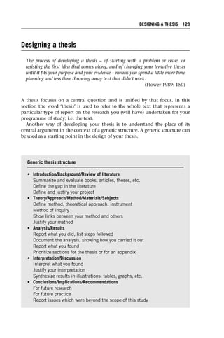 Designing a thesis
The process of developing a thesis – of starting with a problem or issue, or
resisting the first idea that comes along, and of changing your tentative thesis
until it fits your purpose and your evidence – means you spend a little more time
planning and less time throwing away text that didn’t work.
(Flower 1989: 150)
A thesis focuses on a central question and is unified by that focus. In this
section the word ‘thesis’ is used to refer to the whole text that represents a
particular type of report on the research you (will have) undertaken for your
programme of study; i.e. the text.
Another way of developing your thesis is to understand the place of its
central argument in the context of a generic structure. A generic structure can
be used as a starting point in the design of your thesis.
Generic thesis structure
• Introduction/Background/Review of literature
Summarize and evaluate books, articles, theses, etc.
Define the gap in the literature
Define and justify your project
• Theory/Approach/Method/Materials/Subjects
Define method, theoretical approach, instrument
Method of inquiry
Show links between your method and others
Justify your method
• Analysis/Results
Report what you did, list steps followed
Document the analysis, showing how you carried it out
Report what you found
Prioritize sections for the thesis or for an appendix
• Interpretation/Discussion
Interpret what you found
Justify your interpretation
Synthesize results in illustrations, tables, graphs, etc.
• Conclusions/Implications/Recommendations
For future research
For future practice
Report issues which were beyond the scope of this study
DESIGNING A THESIS 123
 