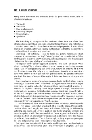 Many other structures are available, both for your whole thesis and for
chapters or sections:
• Thematic
• Narrative
• Case study analysis
• Recurring analysis
• Chronological
• Synthesis.
The first thing to recognize is that decisions about structure affect most
other decisions in writing. Concerns about sentence structure and style should
come after some basic decisions about structure and proportion. It also helps if
there is an orientation towards writing by this stage, so that the thesis writer is
comfortable with sketches and iterations.
Sketching – or outlining – can be based on generic templates; which
template is your reader expecting? Define ‘generic’ for your discipline. What
are the genres in current use? Visualizing, defining the genre and discussing all
of these are the responsibility of the thesis writer.
In response to the generic approach students – and staff – often ask ‘What
about creativity?’ In replicating these generic norms, are we losing our own
voices? Are we compromising our own ideas, simply in order to fit in with
the dominant – not the only – genres and conventions in style and struc-
ture? One answer is that you can use generic norms to generate structure
and text. You can, of course, then revise it into any shape or structure you
choose.
Once you have a sense of structure, you can begin to think about length:
how long is your thesis to be? Whenever I ask a group of students what length
their theses are going to be, they always, without exception look at me as if I
am mad. ‘It depends’, they say. ‘How long is a piece of string?’, they elaborate
rhetorically, in a piece of British English meaning that it can be any length at
all and that they just have to wait and see. But can this be true? In most, if not
all, institutions there is a recommended minimum and/or maximum in some,
if not all, faculties. There may be some general or specific expectation operat-
ing currently in your department. You should ask.
If there is no word limit, neither maximum nor minimum, this leaves the
thesis – yet again – somewhat undefined. This could be tricky. Deferring the
decision about total length, and shape, will almost definitely be followed by
deferring the shape and scope of parts of the thesis, chapters, sections and
everything else. It will all remain undefined. Some argue that this is the most
creative mode of all, and exactly what research is about: to force the student
to make all these decisions. This is fair enough, as long as you are prompted
to – and not prevented from – making your mind up soon.
Once you have started to think about the total length, you can then begin to
think about – and perhaps even plan – the proportions of chapters. Once you
124 3: SEEKING STRUCTURE
 