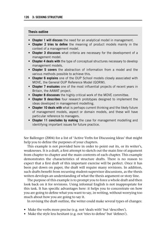 See Ballenger (2004) for a list of ‘Active Verbs for Discussing Ideas’ that might
help you to define the purposes of your chapters.
This example is not provided here in order to point out its, or its writer’s,
weaknesses. It is a draft, a first attempt to sketch out the main line of argument
from chapter to chapter and the main contents of each chapter. This example
demonstrates the characteristics of structure drafts. There is no reason to
expect that a first draft of this important exercise will be perfect. Once it has
been put down on paper, the draft will require many revisions. In addition,
such drafts benefit from recurring student-supervisor discussions, as the thesis
writers develops an understanding of what the thesis argument or story line.
The purpose of this example is to prompt you to force a whole draft and then
look back on it for revisions. Using informal English is not inappropriate for
this task. It has specific advantages here: it helps you to concentrate on how
you are going to define what you want to say, in writing, without worrying too
much about how you are going to say it.
In revising the draft outline, the writer could make several types of changes:
• Make the verbs more precise (e.g. not ‘deals with’ but ‘describes’).
• Make the style less hesitant (e.g. not ‘tries to define’ but ‘defines’).
Thesis outline
• Chapter 1 will discuss the need for an analytical model in management.
• Chapter 2 tries to define the meaning of product models mainly in the
context of a management model.
• Chapter 3 discusses what criteria are necessary for the development of a
management model.
• Chapter 4 deals with the type of conceptual structures necessary to develop
management models.
• Chapter 5 covers the abstraction of information from a model and the
various methods possible to achieve this.
• Chapter 6 explains one of the OUP School models closely associated with
MOVE, the General OUP Reference Model (GORM).
• Chapter 7 evaluates one of the most influential projects of recent years in
Britain, the AAWAT project.
• Chapter 8 discusses the highly critical work of the MOVE committee.
• Chapter 9 describes four research prototypes designed to implement the
ideas developed in management modelling.
• Chapter 10 deals with what is perhaps current thinking and the likely future
of management models, aspect or domain models, and these will have
particular reference to managers.
• Chapter 11 concludes by making the case for management modelling and
identifying important issues for future practice.
126 3: SEEKING STRUCTURE
 