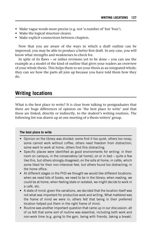 • Make vague words more precise (e.g. not ‘a number of’ but ‘four’).
• Make the logical structure clearer.
• Make explicit connections between chapters.
Now that you are aware of the ways in which a draft outline can be
improved, you may be able to produce a better first draft. In any case, you will
know what strengths and weaknesses to check for.
In spite of its flaws – or rather revisions yet to be done – you can use the
example as a model of the kind of outline that gives your readers an overview
of your whole thesis. This helps them to see your thesis as an integrated whole;
they can see how the parts all join up because you have told them how they
do.
Writing locations
What is the best place to write? It is clear from talking to postgraduates that
there are huge differences of opinion on ‘the best place to write’ and that
these are linked, directly or indirectly, to the student’s writing routines. The
following list was drawn up at one meeting of a thesis writers’ group.
The best place to write
• Opinion on the library was divided: some find it too quiet, others too noisy;
some cannot work without coffee, others need freedom from distraction;
some want to work at home, others find this distracting.
• Specific places were identified as good environments for writing: in their
room on campus; in the conservatory (at home); on or in bed – quite a few
like this, but others strongly disagreed; on the sofa at home; in cafés, which
some liked for their non-intensive feel, but others found too distracting; in
the home office.
• At different stages in the PhD we thought we would like different locations:
when we need lots of books, we need to be in the library; when reading, we
could be at home; when feeling stale or isolated, we might decide to work in
a café, etc.
• A state of mind: given the variations, we decided that the location itself was
not what was important for productive work and writing. What mattered was
the frame of mind we were in; others felt that being in their preferred
location helped put them in the right frame of mind.
• Routine was another important question that came up in our discussion: all
of us felt that some sort of routine was essential, including both work and
non-work time (e.g. going to the gym, being with friends, taking a break).
WRITING LOCATIONS 127
 