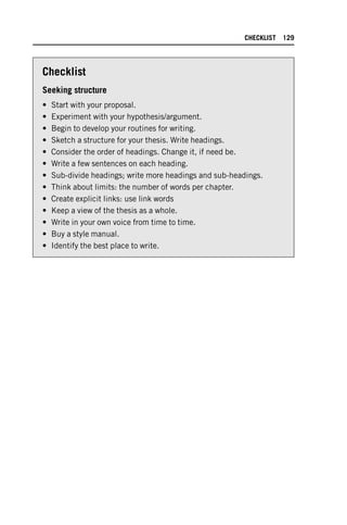 Checklist
Seeking structure
• Start with your proposal.
• Experiment with your hypothesis/argument.
• Begin to develop your routines for writing.
• Sketch a structure for your thesis. Write headings.
• Consider the order of headings. Change it, if need be.
• Write a few sentences on each heading.
• Sub-divide headings; write more headings and sub-headings.
• Think about limits: the number of words per chapter.
• Create explicit links: use link words
• Keep a view of the thesis as a whole.
• Write in your own voice from time to time.
• Buy a style manual.
• Identify the best place to write.
CHECKLIST 129
 
