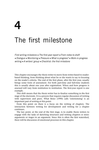 4
The first milestone
First writing milestone • The first-year report • From notes to draft
• Dialogue • Monitoring • Pressure • What is progress? • Work-in-progress
writing • A writers’ group • Checklist: the first milestone
This chapter encourages the thesis writer to move from writer-based to reader-
based thinking, from thinking about what he or she wants to say to focusing
on the reader’s criteria. The end of the first phase, after the first year, usually
brings some form of assessment. For both part-time and full-time students
this is usually about one year after registration. When and how progress is
assessed will vary from institution to institution. The first-year report is one
example.
This shift means that the thesis writer has to finalize something in the first
stage of the doctorate. It is a process that requires regular discussion of writing
with supervisors and peers. What Boice (1990) calls ‘exteriorizing’ is an
important part of writing at this point.
From this point on there is a focus on the writing of chapters. The
interaction between writing for development and writing for a chapter
continues.
The key point, at the end of the first stage, is to enable thesis writers to
engage with the tasks of sketching structures and writing chapters or mini-
arguments or stages in an argument. Since this is often the first watershed,
there will be discussion of emotional processes in this chapter.
 