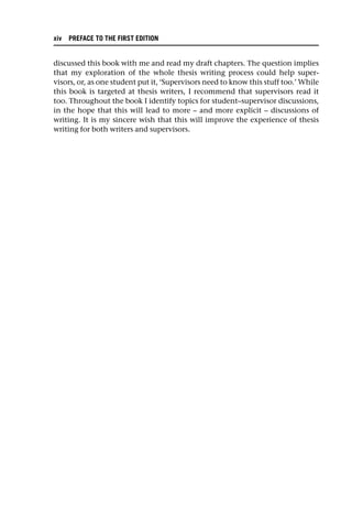 discussed this book with me and read my draft chapters. The question implies
that my exploration of the whole thesis writing process could help super-
visors, or, as one student put it, ‘Supervisors need to know this stuff too.’ While
this book is targeted at thesis writers, I recommend that supervisors read it
too. Throughout the book I identify topics for student–supervisor discussions,
in the hope that this will lead to more – and more explicit – discussions of
writing. It is my sincere wish that this will improve the experience of thesis
writing for both writers and supervisors.
xiv PREFACE TO THE FIRST EDITION
 