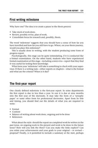 First writing milestone
Why have one? The idea is to create a pause in the thesis process:
• Take stock of work done.
• Review, possibly revise, plan of work.
• Consolidate focus for research and, possibly, thesis.
The word ‘milestone’ suggests that you should have a sense of how far you
have travelled and how far you still have to go. Where, on your thesis journey,
would you place this milestone?
This is usually done in writing, with the student producing some form of
progress report.
Psychologically, this stage can be quite intimidating, if it is conducted like
a formal examination. On the other hand, students who have experienced
formal examination at this stage – including a mini-viva – report that they find
it very useful for testing their knowledge.
What form your ‘milestone’ will take is something to check with your super-
visor. If there is a writing task – either reports or chapters – what is the format
and what are the criteria? When is it due?
The first-year report
One clearly defined milestone is the first-year report. In some departments
the first report is due in less than a year. In one it is due at nine months
into the first year of the doctorate. It may take the form of a ‘synoptic
paper’ or some other form for professional doctorates. Apart from its title
and timing, you should find out the details of what you are required to
write:
• Format
• Content
• Balance of writing about work done, ongoing and to be done
• References
What about the style: should the report on completed work be written in the
past tense, on ongoing work in the present and work to be done in the future
tense? How will you link the three? Can you make the links explicit? Can
you relate your achievements and your goals to your original – or revised –
proposal? Finally, is it permitted to include a summary at the start, perhaps
THE FIRST-YEAR REPORT 131
 