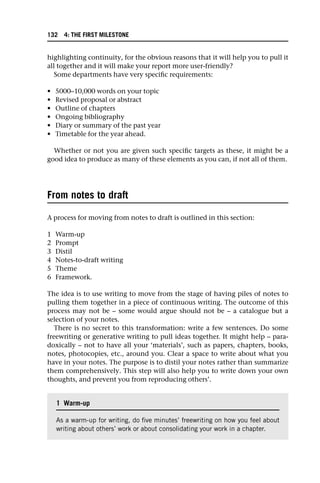 highlighting continuity, for the obvious reasons that it will help you to pull it
all together and it will make your report more user-friendly?
Some departments have very specific requirements:
• 5000–10,000 words on your topic
• Revised proposal or abstract
• Outline of chapters
• Ongoing bibliography
• Diary or summary of the past year
• Timetable for the year ahead.
Whether or not you are given such specific targets as these, it might be a
good idea to produce as many of these elements as you can, if not all of them.
From notes to draft
A process for moving from notes to draft is outlined in this section:
1 Warm-up
2 Prompt
3 Distil
4 Notes-to-draft writing
5 Theme
6 Framework.
The idea is to use writing to move from the stage of having piles of notes to
pulling them together in a piece of continuous writing. The outcome of this
process may not be – some would argue should not be – a catalogue but a
selection of your notes.
There is no secret to this transformation: write a few sentences. Do some
freewriting or generative writing to pull ideas together. It might help – para-
doxically – not to have all your ‘materials’, such as papers, chapters, books,
notes, photocopies, etc., around you. Clear a space to write about what you
have in your notes. The purpose is to distil your notes rather than summarize
them comprehensively. This step will also help you to write down your own
thoughts, and prevent you from reproducing others’.
1 Warm-up
As a warm-up for writing, do five minutes’ freewriting on how you feel about
writing about others’ work or about consolidating your work in a chapter.
132 4: THE FIRST MILESTONE
 