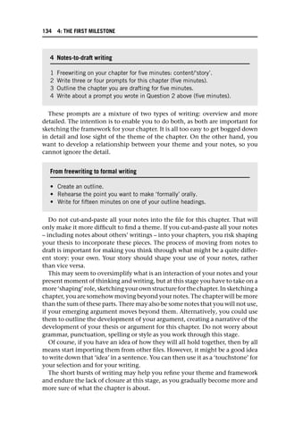 These prompts are a mixture of two types of writing: overview and more
detailed. The intention is to enable you to do both, as both are important for
sketching the framework for your chapter. It is all too easy to get bogged down
in detail and lose sight of the theme of the chapter. On the other hand, you
want to develop a relationship between your theme and your notes, so you
cannot ignore the detail.
Do not cut-and-paste all your notes into the file for this chapter. That will
only make it more difficult to find a theme. If you cut-and-paste all your notes
– including notes about others’ writings – into your chapters, you risk shaping
your thesis to incorporate these pieces. The process of moving from notes to
draft is important for making you think through what might be a quite differ-
ent story: your own. Your story should shape your use of your notes, rather
than vice versa.
This may seem to oversimplify what is an interaction of your notes and your
present moment of thinking and writing, but at this stage you have to take on a
more ‘shaping’ role, sketching your own structure for the chapter. In sketching a
chapter, you are somehow moving beyond your notes. The chapter will be more
than the sum of these parts. There may also be some notes that you will not use,
if your emerging argument moves beyond them. Alternatively, you could use
them to outline the development of your argument, creating a narrative of the
development of your thesis or argument for this chapter. Do not worry about
grammar, punctuation, spelling or style as you work through this stage.
Of course, if you have an idea of how they will all hold together, then by all
means start importing them from other files. However, it might be a good idea
to write down that ‘idea’ in a sentence. You can then use it as a ‘touchstone’ for
your selection and for your writing.
The short bursts of writing may help you refine your theme and framework
and endure the lack of closure at this stage, as you gradually become more and
more sure of what the chapter is about.
4 Notes-to-draft writing
1 Freewriting on your chapter for five minutes: content/‘story’.
2 Write three or four prompts for this chapter (five minutes).
3 Outline the chapter you are drafting for five minutes.
4 Write about a prompt you wrote in Question 2 above (five minutes).
From freewriting to formal writing
• Create an outline.
• Rehearse the point you want to make ‘formally’ orally.
• Write for fifteen minutes on one of your outline headings.
134 4: THE FIRST MILESTONE
 