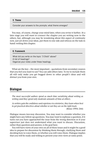 You may, of course, change your mind later, when you revise it further. At a
later stage you will want to connect the chapter you are writing now to the
others, but, although you may be wondering about this aspect of continuity
now, just jot down your ideas, put them to one side and refocus on the task in
hand: writing this chapter.
What are the key – the most important – quotations from secondary sources
that you feel you want to use? You can add others later. To try to include them
all will only make you get bogged down in other people’s ideas and will
distract you from your own.
Dialogue
The most successful authors spend as much time socializing about writing as
writing (and they spend only moderate amounts of time at either).
As writers gain the confidence and experience to exteriorize, they learn where best
to get practical directives about whether or not they are on the right track.
(Boice 1994: 244)
Dialogue means two-way discussion. You may want to consider whether you
might have any follow-up questions. You may want to rephrase a question, if it
turns out you have approached the issue from the wrong direction or if your
supervisor just does not understand what you want to discuss. Discussion,
rather than question-and-answer, is the goal here.
You will have views of your own on all of these issues and it might be a good
idea to prepare for discussion by thinking them through, clarifying them and
deciding how to voice them, or whether you will voice them. Dialogue implies
that you will be ready and willing to present your own views at some point.
5 Theme
Consider your answers to the prompts: what theme emerges?
6 Framework
What did you write on the topic ‘3 Distil’ above?
A list of headings?
Organize your notes under these headings.
DIALOGUE 135
 
