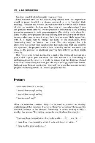 You then email this brief report to your supervisor.
Some students find this too radical; they assume that their supervisors
would be grossly insulted if a student appeared to try to ‘monitor’ their
meetings. However, the reaction of your supervisor may be as much a result
of how you introduce the idea as of how they see your relationship. If you
can persuade them that you see the purpose of monitoring as (1) assisting
you when you come to write progress reports; (2) assisting them when they
come to assess your progress; and (3) assisting both you and them by main-
taining a check on communications, then they are more likely to go along
with it. It might help to change the name of the mechanism, from
‘monitoring form’ to ‘Student case notes’. The latter suggests that it is
about you, not about your supervisor(s). Just make sure that you confirm
the agreement, the purposes and the form in writing to them as soon as pos-
sible, for the purposes of clarifying that you have interpreted their points
correctly.
This type of semi-formal monitoring is part of the process of moving up a
gear at this stage in your doctorate. You may also see it as formalizing or
professionalizing the process. It could be argued that the doctorate should
have formal monitoring processes, just like any other large, significant project.
Without some form of monitoring, how will you know that you are making
progress? Will you just wait till the next progress review?
Pressure
‘There’s still so much to be done.’
‘I haven’t done enough reading.’
‘I haven’t done enough writing.’
‘I have too much stuff.’
These are common concerns. They can be used as prompts for writing:
students report that they find it useful to ‘dump’ or ‘download’ their anxieties
and real concerns in five minutes’ freewriting. A second writing activity –
another five minutes’ freewriting – could be to write about the opposite:
‘There are three things that need to be done: (1) . . . , (2) . . . and (3) . . .’
‘I have done enough reading about X to be able to get on with . . .’
‘I have made a good start on . . .’
138 4: THE FIRST MILESTONE
 