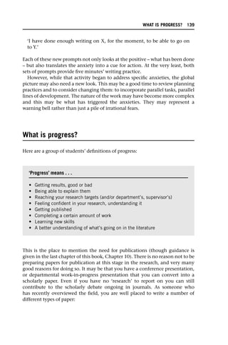 ‘I have done enough writing on X, for the moment, to be able to go on
to Y.’
Each of these new prompts not only looks at the positive – what has been done
– but also translates the anxiety into a cue for action. At the very least, both
sets of prompts provide five minutes’ writing practice.
However, while that activity began to address specific anxieties, the global
picture may also need a new look. This may be a good time to review planning
practices and to consider changing them: to incorporate parallel tasks, parallel
lines of development. The nature of the work may have become more complex
and this may be what has triggered the anxieties. They may represent a
warning bell rather than just a pile of irrational fears.
What is progress?
Here are a group of students’ definitions of progress:
This is the place to mention the need for publications (though guidance is
given in the last chapter of this book, Chapter 10). There is no reason not to be
preparing papers for publication at this stage in the research, and very many
good reasons for doing so. It may be that you have a conference presentation,
or departmental work-in-progress presentation that you can convert into a
scholarly paper. Even if you have no ‘research’ to report on you can still
contribute to the scholarly debate ongoing in journals. As someone who
has recently overviewed the field, you are well placed to write a number of
different types of paper:
‘Progress’ means . . .
• Getting results, good or bad
• Being able to explain them
• Reaching your research targets (and/or department’s, supervisor’s)
• Feeling confident in your research, understanding it
• Getting published
• Completing a certain amount of work
• Learning new skills
• A better understanding of what’s going on in the literature
WHAT IS PROGRESS? 139
 