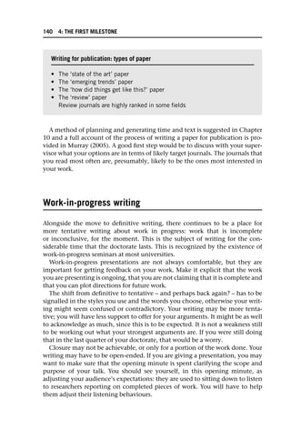 A method of planning and generating time and text is suggested in Chapter
10 and a full account of the process of writing a paper for publication is pro-
vided in Murray (2005). A good first step would be to discuss with your super-
visor what your options are in terms of likely target journals. The journals that
you read most often are, presumably, likely to be the ones most interested in
your work.
Work-in-progress writing
Alongside the move to definitive writing, there continues to be a place for
more tentative writing about work in progress: work that is incomplete
or inconclusive, for the moment. This is the subject of writing for the con-
siderable time that the doctorate lasts. This is recognized by the existence of
work-in-progress seminars at most universities.
Work-in-progress presentations are not always comfortable, but they are
important for getting feedback on your work. Make it explicit that the work
you are presenting is ongoing, that you are not claiming that it is complete and
that you can plot directions for future work.
The shift from definitive to tentative – and perhaps back again? – has to be
signalled in the styles you use and the words you choose, otherwise your writ-
ing might seem confused or contradictory. Your writing may be more tenta-
tive; you will have less support to offer for your arguments. It might be as well
to acknowledge as much, since this is to be expected. It is not a weakness still
to be working out what your strongest arguments are. If you were still doing
that in the last quarter of your doctorate, that would be a worry.
Closure may not be achievable, or only for a portion of the work done. Your
writing may have to be open-ended. If you are giving a presentation, you may
want to make sure that the opening minute is spent clarifying the scope and
purpose of your talk. You should see yourself, in this opening minute, as
adjusting your audience’s expectations: they are used to sitting down to listen
to researchers reporting on completed pieces of work. You will have to help
them adjust their listening behaviours.
Writing for publication: types of paper
• The ‘state of the art’ paper
• The ‘emerging trends’ paper
• The ‘how did things get like this?’ paper
• The ‘review’ paper
Review journals are highly ranked in some fields
140 4: THE FIRST MILESTONE
 