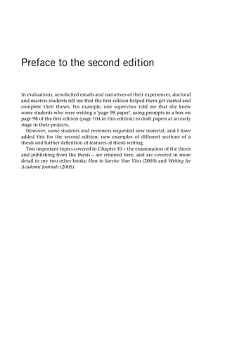 Preface to the second edition
In evaluations, unsolicited emails and narratives of their experiences, doctoral
and masters students tell me that the first edition helped them get started and
complete their theses. For example, one supervisor told me that she knew
some students who were writing a ‘page 98 paper’, using prompts in a box on
page 98 of the first edition (page 104 in this edition) to draft papers at an early
stage in their projects.
However, some students and reviewers requested new material, and I have
added this for the second edition: new examples of different sections of a
thesis and further definition of features of thesis writing.
Two important topics covered in Chapter 10 – the examination of the thesis
and publishing from the thesis – are retained here, and are covered in more
detail in my two other books: How to Survive Your Viva (2003) and Writing for
Academic Journals (2005).
 