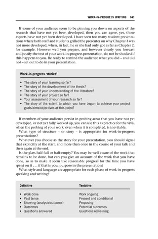 If some of your audience seem to be pinning you down on aspects of the
research that have not yet been developed, then you can agree, yes, those
aspects have not yet been developed. I have seen too many student presenta-
tions where both staff and students grilled the presenter on why Chapter 3 was
not more developed, when, in fact, he or she had only got as far as Chapter 2,
for example. However well you prepare, and however clearly you forecast
and justify the text of your work-in-progress presentation, do not be shocked if
this happens to you. Be ready to remind the audience what you did – and did
not – set out to do in your presentation.
If members of your audience persist in probing areas that you have not yet
developed, or not yet fully worked up, you can use this as practice for the viva,
when the probing of your work, even when it is completed, is inevitable.
What type of structure – or story – is appropriate for work-in-progress
presentations?
Whatever you choose as the story for your presentation, you should signal
that explicitly at the start, and more than once in the course of your talk and
then again at the end.
Is the glass half-full or half-empty? You may be well aware of the work that
remains to be done, but can you give an account of the work that you have
done, so as to make it seem like reasonable progress for the time you have
spent on it . . . if that is your purpose in the presentation?
What style and language are appropriate for each phase of work-in-progress
speaking and writing?
Work-in-progress ‘stories’
• The story of your learning so far?
• The story of the development of the thesis?
• The story of your understanding of the literature?
• The story of your project so far?
• Your assessment of your research so far?
• The story of the extent to which you have begun to achieve your project
goals/aims/objectives at this point?
Definitive Tentative
• Work done Work ongoing
• Past tense Present and conditional
• Showing (analysis/outcome) Proposing
• Outcomes Potential outcomes
• Questions answered Questions remaining
WORK-IN-PROGRESS WRITING 141
 