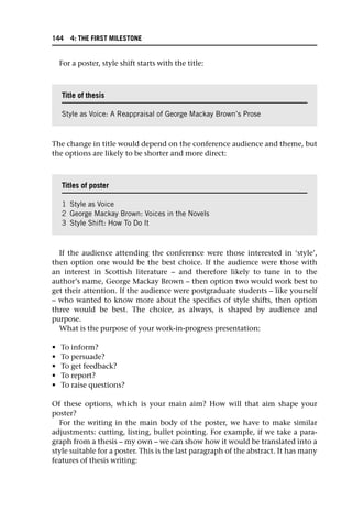 For a poster, style shift starts with the title:
The change in title would depend on the conference audience and theme, but
the options are likely to be shorter and more direct:
If the audience attending the conference were those interested in ‘style’,
then option one would be the best choice. If the audience were those with
an interest in Scottish literature – and therefore likely to tune in to the
author’s name, George Mackay Brown – then option two would work best to
get their attention. If the audience were postgraduate students – like yourself
– who wanted to know more about the specifics of style shifts, then option
three would be best. The choice, as always, is shaped by audience and
purpose.
What is the purpose of your work-in-progress presentation:
• To inform?
• To persuade?
• To get feedback?
• To report?
• To raise questions?
Of these options, which is your main aim? How will that aim shape your
poster?
For the writing in the main body of the poster, we have to make similar
adjustments: cutting, listing, bullet pointing. For example, if we take a para-
graph from a thesis – my own – we can show how it would be translated into a
style suitable for a poster. This is the last paragraph of the abstract. It has many
features of thesis writing:
Title of thesis
Style as Voice: A Reappraisal of George Mackay Brown’s Prose
Titles of poster
1 Style as Voice
2 George Mackay Brown: Voices in the Novels
3 Style Shift: How To Do It
144 4: THE FIRST MILESTONE
 