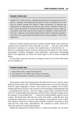 Features of thesis writing used here include, among others, long sentences
running over several lines, link words like ‘not only . . . but also’, and wordy
striving for precision in ‘perceive the implications of intersections of . . .’.
These are acceptable features of thesis writing and the efforts to write clearly,
strenuously avoiding ambiguity, and coherently, strenuously articulating
links in the argument, are what we would expect to see in many completed
theses.
For the poster, however, this has to change. It has to be cut from 100 words
to, for example, 23:
These points, under the heading that is the title of the novel, Greenvoe, show
features of the poster style. The first demonstrates the use of a short sentence,
with the direct language of ‘show’, and words of one syllable, all of which
would easily fit on one line. The second uses the technique of breaking the line
– and perhaps the concept – into two stages, using a colon. Starting with the
word ‘No’ is potentially quite dramatic in effect and is certainly stronger than,
for example, ‘It is less likely that . . .’, which we would probably expect to see in
a thesis. The third starts with the key words ‘style shifts’, as did the first, thus
creating the impression of a series and making a visual pattern of the words.
Each element of this list of three points could be rewritten in parallel, so that
each had the same form. Alternatively, the variation in form could be a
conscious choice for a particular purpose.
Taking this approach of using words in a visual way further, we can show
Example of thesis style
Chapter Five, ‘Prose as Voice’, analyses the mechanics of interactions of voice
within a narrative, demonstrating how Brown’s lack of transitions from one
voice to another requires the reader to make connections, to perceive the
implications of intersections of points of view. Voices in Brown’s fiction not
only convey the blends of internal and external experience which make up
characters’ world-view, they are also markers of characters’ control over their
own lives. In Brown’s novel Greenvoe the extent to which characters are able to
voice their own views reveals the extent to which they are agents in their own
experience.
Example of poster style
1 Style shifts show a range of perspectives.
2 No transitions: the reader has to make connections.
3 Style shifts represent characters as active or passive.
WORK-IN-PROGRESS WRITING 145
 