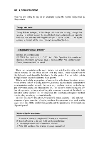 what we are trying to say in an example, using the words themselves as
illustrations:
These two extracts from the novel show – not just describe – the style shift
that is featured in the above extract from my thesis. These extracts can be
highlighted – and should be labelled – for the poster. A set of bullet points
alongside each could indicate the main points.
This is particularly appropriate, of course, for a thesis on literature, where
words are the subject of study. However, it should be possible to compare two
short texts from other areas in the same way: to show contrast or similarity,
gap or overlap, cause and effect and so on. This involves representing the key
line of argument, perhaps mimicking the structure or mode of the thesis, or
part of it, in the shape of text for the poster. The structure and logic of the text
remain; they are simply revealed visually.
In order to achieve this effect, you have to make a careful – and difficult –
selection of your material. What is your best illustration of your work at this
stage? Does this fit the conference agenda and the predictable preoccupations
of participants?
Timmy’s own voice
Timmy Folster emerged, as he always did since the burning, through the
window. He ambled towards the pier. He bent down and picked up a cigarette
end that Ivan Westray had dropped and put it in his pocket . . . He spoke
amiably to himself all the time. ‘Timmy’s a good boy’ (p. 14).
The bureaucrat’s image of Timmy
[Written on an index card]
FOLSTER, Timothy John. b. 21/7/17. 5’4’ 104lb. Eyes blue. Hair dark brown.
Bachelor. Third (only surviving) issue of John and Mary-Ann (neé Linklater)
Folster, Greenvoe: both deceased.
What can I write about now?
1 Summarize research completed (500 words in sentences).
2 Sketch of writing to do next (500 words in sentences).
3 List three problems: write 100 words on each.
4 Write 500 words on how original proposal has evolved.
146 4: THE FIRST MILESTONE
 