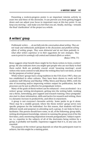 Presenting a work-in-progress poster is an important interim activity in
years two and three of the doctorate. It can prevent you from getting bogged
down and can adjust your focus in important ways at this key point. It can
keep you moving – and make you feel that you are, finally, moving – towards
the final ‘clarification’ of the project as a whole.
A writers’ group
Problematic writers . . . do not fully join the conversation about writing. They are
not ready and enthusiastic participants in the discussions and problem-solving
efforts of writing groups. They seem distracted and do not listen patiently to
what other writers experience or to their suggestions for new strategies. They
seem to persist in seemingly self-centred and isolated efforts as writers.
(Boice 1994: 77)
Boice suggests what benefit there might be for thesis writers to form a writers’
group. He also indicates how you might spot people who are not likely to find
them useful. Both are probably crucial: avoid ‘moaning meetings’; avoid
writers who seem content to talk about the writing they have not done, at least
for the purposes of writers’ group.
While writers’ groups have a long tradition in the USA (Gere 1987), they are
less established in other cultures. They have been shown to work well for
academic staff (Murray and MacKay 1998a; Morss and Murray 2001), with the
aim of increasing and/or improving written output for publication, but the
processes can be just as effective for postgraduate writers.
Many of the goals of thesis writers can be enhanced – even accelerated – in a
writers’ group: writing development, getting into the writing habit, working
out a thesis, networking, peer support and research training. Once postgradu-
ates start to share information, skills and tactics for research and writing, there
is a dynamic increase in productivity, and often in enjoyment.
A group is not everyone’s favourite activity. Some prefer to go it alone.
There may be a middle ground, where the thesis writers’ group serves very
specific purposes for the individual. For this reason, that students will have
different needs and purposes in attending such a group, it can help to have a
facilitator. This person should have some, or all, of the following: group skills,
writing development knowledge, interest in running the group (even if for the
first time), and a mentoring disposition towards postgraduates. Subject expert-
ise, i.e. expertise in the subjects of all of the doctorates being written by a
group, is probably not feasible. Experience suggests that it is, in any case, not
essential.
The purpose of the writers’ group depends on what the participants want to
achieve, but this might be a starting point.
A WRITERS’ GROUP 147
 