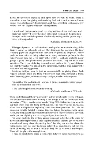 discuss the processes explicitly and agree how we want to work. There is
research to show that giving and receiving feedback is an important dimen-
sion of research students’ development, and that, according to students, peer
review – not just supervisor review – is important:
It was found that preparing and receiving critiques from professors and
peers was perceived to be the most influential element in helping [stu-
dents] to understand the process of scholarly writing and in producing a
better written product.
(Caffarella and Barnett 2000: 39)
This type of process can help students develop a better understanding of the
iterative nature of scholarly writing. The iterations that go into a thesis or
scholarly paper are disguised from view and are generally unspoken. Hence
students’ frustration at being asked for so many revisions, perhaps. In the
writers’ group they can see so many other writers – staff and students in our
groups – going through the same process of iterations. They can share their
irritations. This is one of the key lessons learned in the writers’ group. It is not
just that they realize ‘we are all in the same boat’, but that they perceive the
realities of the writing process.
Receiving critiques can be just as uncomfortable as giving them. Each
requires different skills and these will develop over time. However, a thesis
writer’s starting point, when receiving a critique, can be quite negative:
I’m afraid of the feedback and I wonder if the person reading mine would
even be interested in the topic.
[I am] very disappointed about my writing.
(Caffarella and Barnett 2000: 45)
These students reveal their vulnerability, as they are about to receive critiques.
The emotional dimension of writing is not always a part of discussions with
supervisors. Writers may be more ‘needy’ (King 2000: 263) when they are writ-
ing than when they are doing anything else. The writers’ group discussions
allow time and space for exploring these emotional processes. Such discus-
sions can provide helpful rehearsal time for future discussions with super-
visors. Students can then prompt their supervisors to provide more direction
in the practice of giving and receiving critiques, for example.
For some students, the writers’ group turns out to be the only space for
discussion of such processes. If their supervisor directs them to ‘get on with the
research and worry about the writing later’, but they are worried about the
writing now, then not only is closure deferred for even longer, but the pro-
cesses of writing, and all that it involves, may not be learned as thoroughly.
There will simply not be enough time.
It may be simplistic to make a connection between those students who do
A WRITERS’ GROUP 149
 