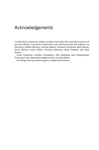 Acknowledgements
I would like to thank my editors at Open University Press and the reviewers of
the first edition. I must also thank those who advised on the first edition: Liz
McFarlan, Gilbert MacKay, Graeme Martin, Professor Portwood, Beth McKay,
Pavel Albores, Lorna Gillies, Veronica Martinez, Betsy Pudliner and Alan
Runcie.
Chris Carpenter, Carolyn Choudhary, Ellie Hamilton and Enkhjarkhlan
Tseyen gave me important insights for the second edition.
Dr Morag Thow provided support, insight and humour.
 