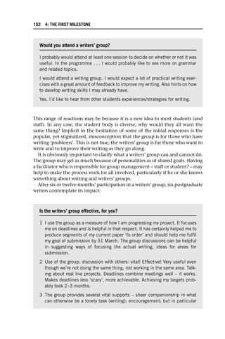 This range of reactions may be because it is a new idea to most students (and
staff). In any case, the student body is diverse; why would they all want the
same thing? Implicit in the hesitation of some of the initial responses is the
popular, yet stigmatized, misconception that the group is for those who have
writing ‘problems’. This is not true; the writers’ group is for those who want to
write and to improve their writing as they go along.
It is obviously important to clarify what a writers’ group can and cannot do.
The group may gel as much because of personalities as of shared goals. Having
a facilitator who is responsible for group management – staff or student? – may
help to make the process work for all involved, particularly if he or she knows
something about writing and writers’ groups.
After six or twelve months’ participation in a writers’ group, six postgraduate
writers contemplate its impact:
Would you attend a writers’ group?
I probably would attend at least one session to decide on whether or not it was
useful. In the programme . . . I would probably like to see more on grammar
and related topics.
I would attend a writing group. I would expect a lot of practical writing exer-
cises with a great amount of feedback to improve my writing. Also hints on how
to develop writing skills I may already have.
Yes. I’d like to hear from other students experiences/strategies for writing.
Is the writers’ group effective, for you?
1 I use the group as a measure of how I am progressing my project. It focuses
me on deadlines and is helpful in that respect. It has certainly helped me to
produce segments of my current paper ‘to order’ and should help me fulfil
my goal of submission by 31 March. The group discussions can be helpful
in suggesting ways of focusing the actual writing, ideas for areas for
submission.
2 Use of the group: discussion with others: vital! Effective! Very useful even
though we’re not doing the same thing, not working in the same area. Talk-
ing about real live projects. Deadlines combine meetings well – it works.
Makes deadlines less ‘scary’, more achievable. Achieving my targets prob-
ably took 2–3 months.
3 The group provides several vital supports – sheer companionship in what
can otherwise be a lonely task (writing); encouragement; but in particular
152 4: THE FIRST MILESTONE
 