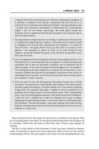 These reactions show the range of experiences of writers in one group. They
are all making their own place in the group and finding their own purpose in
its activities. What they all share is that they have found a peer group for
writing.
The key to this phase of the doctorate is that you have started to demon-
strate, to yourself as much as to your supervisor, that you are on the road to
constructing a thesis. You can express your sense of your emerging thesis, you
a regular refocusing, remotivating, and enforced reassessing of progress. It
is perhaps a measure of the group’s usefulness that the time for it is
snatched from an already over-stretched timetable. The goal-setting is vital
– at least until it becomes ‘internalised’! To what extent am I achieving the
targets I set? On the whole, surprisingly, the small goals usually are
achieved; and it is significant that the last one wasn’t, but it was too ‘big’ to
draft the whole outline.
4 The early sessions helped me focus on writing, in particular on the structure
of chapters and organising their creation. I have also found it helpful to talk
to colleagues and discuss their approaches and problems. It is useful to
have the time – the group forces me to put this part of my work on the
agenda. I am supposed to spend so much of my time writing for the
research, but at the moment the group is the only time during office hours
that I get to do this.
5 From my experience the writing group has been a key support activity in my
PhD and my life. I use the group to set up my goals in a simple and easy way
(schedule) and to plan my activities in advance, set up deadlines and to
reach my goals. It is a kind of support that encourages me in my research.
The writing group has also helped me to improve my writing skills; in dis-
cussions I address the direction of my research and become more critical. It
has helped me to ‘educate’ my mind to structure what I want to write and to
be consistent in what I express.
6 From my point of view, the writing group has helped me get into a writing
discipline. The experience of sharing with other people in the same process
has been highly stimulating. It has also helped me in the process of getting
things done. For example: last week I needed to write an abstract for a
workshop and I simply couldn’t find any words to write. Then I remembered
that in one of the writing group sessions I had written some sort of abstract.
I took this and it helped me to start the abstract and to give it shape.
Regarding the goal-setting process, I have found that my initial goals were
too ambitious. The last few weeks I have been reading more than writing.
However, the goals have helped me to do some writing and not focus only on
reading, as I used to do.
A WRITERS’ GROUP 153
 