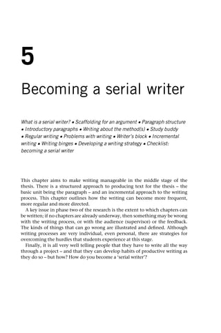 5
Becoming a serial writer
What is a serial writer? • Scaffolding for an argument • Paragraph structure
• Introductory paragraphs • Writing about the method(s) • Study buddy
• Regular writing • Problems with writing • Writer’s block • Incremental
writing • Writing binges • Developing a writing strategy • Checklist:
becoming a serial writer
This chapter aims to make writing manageable in the middle stage of the
thesis. There is a structured approach to producing text for the thesis – the
basic unit being the paragraph – and an incremental approach to the writing
process. This chapter outlines how the writing can become more frequent,
more regular and more directed.
A key issue in phase two of the research is the extent to which chapters can
be written; if no chapters are already underway, then something may be wrong
with the writing process, or with the audience (supervisor) or the feedback.
The kinds of things that can go wrong are illustrated and defined. Although
writing processes are very individual, even personal, there are strategies for
overcoming the hurdles that students experience at this stage.
Finally, it is all very well telling people that they have to write all the way
through a project – and that they can develop habits of productive writing as
they do so – but how? How do you become a ‘serial writer’?
 