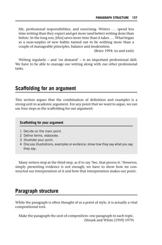 life, professional responsibilities, and exercising. Writers . . . spend less
time writing than they expect and get more (and better) writing done than
before. In the long run, [this] saves more time than it takes . . . What began
as a near-surplus of new habits turned out to be nothing more than a
couple of manageable principles, balance and moderation.
(Boice 1994: xx and xxiii)
Writing regularly – and ‘on demand’ – is an important professional skill.
We have to be able to manage our writing along with our other professional
tasks.
Scaffolding for an argument
This section argues that the combination of definition and examples is a
strong unit in academic argument. For any point that we want to argue, we can
use four steps as the scaffolding for our argument:
Many writers stop at the third step, as if to say ‘See, that proves it.’ However,
simply presenting evidence is not enough; we have to show how we con-
structed our interpretation of it and how that interpretation makes our point.
Paragraph structure
While the paragraph is often thought of as a point of style, it is actually a vital
compositional tool.
Make the paragraph the unit of composition: one paragraph to each topic.
(Strunk and White [1959] 1979)
Scaffolding for your argument
1 Decide on the main point.
2 Define terms, elaborate.
3 Illustrate your point.
4 Discuss illustrations, examples or evidence: show how they say what you say
they say.
PARAGRAPH STRUCTURE 157
 