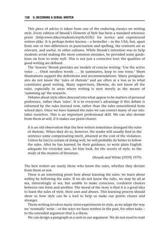 This piece of advice is taken from one of the enduring classics on writing
style. Every edition of Strunk’s Elements of Style has been a standard reference
point (http:www.diku/students/myth/EOS/) for novice and experienced
writers alike. It is perhaps better known – a bestseller – in the USA, but, apart
from one or two differences in punctuation and spelling, the contents are as
relevant, and useful, in other cultures. While Strunk’s intention was to help
students avoid making the most common mistakes, he provided some guide-
lines on how to write well. This is not just a corrective text; the qualities of
good writing are defined.
The ‘lessons’ Strunk provides are models of concise writing: ‘Use the active
voice . . . Omit needless words . . . In summaries, keep to one tense.’ Short
illustrations support the definitions and recommendations. Many postgradu-
ates do not know the ‘rules of rhetoric’ and are often at a loss as to what
constitutes good writing. Many supervisors, likewise, do not know all the
rules, especially in areas where writing is seen merely as the means of
‘summing up’ the research.
Debates about style often descend into what appear to be matters of personal
preference, rather than ‘rules’. It is to everyone’s advantage if this debate is
informed by the rules learned now, rather than the rules remembered from
school days. Once we have learned the rules we can correct many of our mis-
takes ourselves. This is an important professional skill. We can also deviate
from them at will, if it makes our point clearer:
It is an old observation that the best writers sometimes disregard the rules
of rhetoric. When they do so, however, the reader will usually find in the
sentence some compensating merit, attained at the cost of the violation.
Unless he [sic] is certain of doing well, he will probably do better to follow
the rules. After he has learned, by their guidance, to write plain English
adequate for everyday uses, let him look, for the secrets of style, to the
study of the masters of literature.
(Strunk and White [1959] 1979)
The best writers are surely those who know the rules, whether they deviate
from them or not.
There is an interesting point here about learning the rules: we learn about
writing by following the rules. If we do not know the rules, we may be all at
sea, interestingly at sea, but unable to make conscious, confident choices
between one form and another. The moral of the story is that it is a good idea
to learn the rules of style, their uses and abuses. This learning process should
show us how style can be a tool to help us make our points clearer and
stronger.
Thesis writing involves many mini-experiments in style, as we adapt the way
we ‘normally’ write – or the ways we have written in the past, for other tasks –
to the extended argument that is a thesis.
We can design a paragraph as a unit in our argument. We do not need to wait
158 5: BECOMING A SERIAL WRITER
 