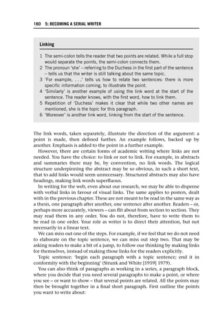 The link words, taken separately, illustrate the direction of the argument: a
point is made, then defined further. An example follows, backed up by
another. Emphasis is added to the point in a further example.
However, there are certain forms of academic writing where links are not
needed. You have the choice: to link or not to link. For example, in abstracts
and summaries there may be, by convention, no link words. The logical
structure underpinning the abstract may be so obvious, in such a short text,
that to add links would seem unnecessary. Structured abstracts may also have
headings, making link words superfluous.
In writing for the web, even about our research, we may be able to dispense
with verbal links in favour of visual links. The same applies to posters, dealt
with in the previous chapter. These are not meant to be read in the same way as
a thesis, one paragraph after another, one sentence after another. Readers – or,
perhaps more accurately, viewers – can flit about from section to section. They
may read them in any order. You do not, therefore, have to write them to
be read in one order. Your role as writer is to direct their attention, but not
necessarily in a linear text.
We can miss out one of the steps. For example, if we feel that we do not need
to elaborate on the topic sentence, we can miss out step two. That may be
asking readers to make a bit of a jump, to follow our thinking by making links
for themselves, instead of making those links for the readers explicitly.
Topic sentence: ‘begin each paragraph with a topic sentence; end it in
conformity with the beginning’ (Strunk and White [1959] 1979).
You can also think of paragraphs as working in a series, a paragraph block,
where you decide that you need several paragraphs to make a point, or where
you see – or want to show – that several points are related. All the points may
then be brought together in a final short paragraph. First outline the points
you want to write about:
Linking
1 The semi-colon tells the reader that two points are related. While a full stop
would separate the points, the semi-colon connects them.
2 The pronoun ‘she’ – referring to the Duchess in the first part of the sentence
– tells us that the writer is still talking about the same topic.
3 ‘For example, . . .’ tells us how to relate two sentences: there is more
specific information coming, to illustrate the point.
4 ‘Similarly’ is another example of using the link word at the start of the
sentence. The reader knows, with the first word, how to link them.
5 Repetition of ‘Duchess’ makes it clear that while two other names are
mentioned, she is the topic for this paragraph.
6 ‘Moreover’ is another link word, linking from the start of the sentence.
160 5: BECOMING A SERIAL WRITER
 