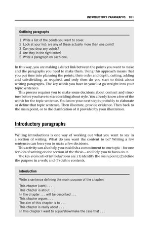 In this way, you are making a direct link between the points you want to make
and the paragraphs you need to make them. Using this approach means that
you put time into planning the points, their order and depth, cutting, adding
and sub-dividing, as required, and only then do you start to think about
writing paragraphs. The key words you have in your list go straight into your
topic sentences.
This process requires you to make some decisions about content and struc-
ture before you have to start deciding about style. You already know a few of the
words for the topic sentence. You know your next step is probably to elaborate
or define that topic sentence. Then illustrate, provide evidence. Then back to
the main point, or to the clarification of it provided by your illustration.
Introductory paragraphs
Writing introductions is one way of working out what you want to say in
a section of writing. What do you want the content to be? Writing a few
sentences can force you to make a few decisions.
This activity can also help you establish a commitment to one topic – for one
session of writing or one section of the thesis – and help you to focus on it.
The key elements of introductions are: (1) identify the main point; (2) define
the purpose in a verb; and (3) define contents.
Outlining paragraphs
1 Write a list of the points you want to cover.
2 Look at your list: are any of these actually more than one point?
3 Can you drop any points?
4 Are they in the right order?
5 Write a paragraph on each one.
Introduction
Write a sentence defining the main purpose of the chapter:
This chapter [verb] . . .
This chapter is about . . .
In the chapter . . . will be described . . .
This chapter argues . . .
The aim of this chapter is to . . .
This chapter is really about . . .
In this chapter I want to argue/show/make the case that . . .
INTRODUCTORY PARAGRAPHS 161
 
